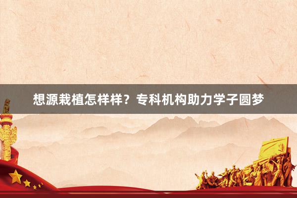 想源栽植怎样样？专科机构助力学子圆梦